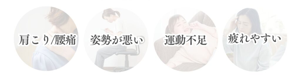 肩こり/腰痛/姿勢が悪い/運動不足/疲れやすい/
など身体の不調がありませっkか？